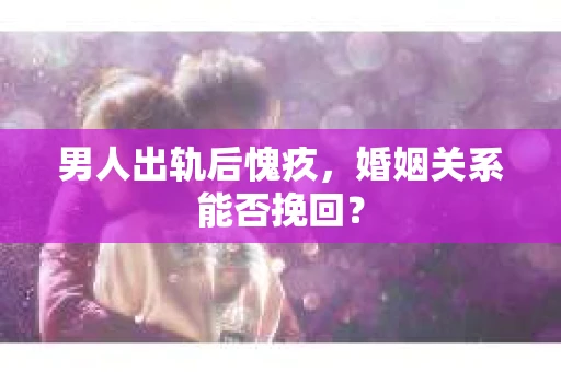 男人出轨后愧疚，婚姻关系能否挽回？