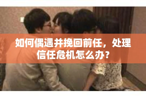 如何偶遇并挽回前任，处理信任危机怎么办？