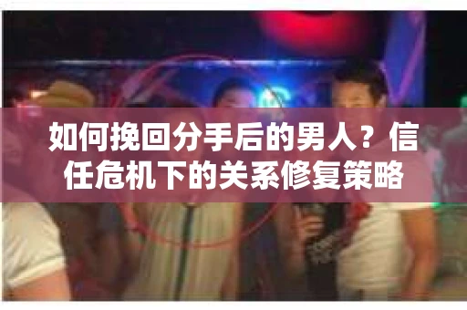 如何挽回分手后的男人？信任危机下的关系修复策略