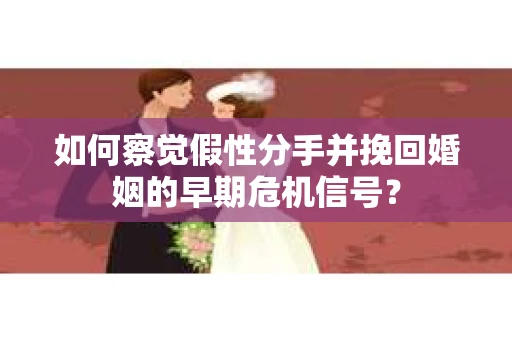 如何察觉假性分手并挽回婚姻的早期危机信号？