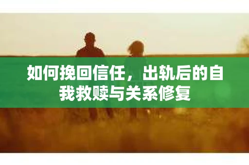 如何挽回信任，出轨后的自我救赎与关系修复