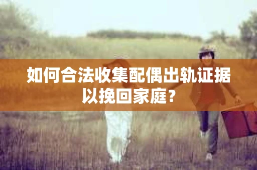 如何合法收集配偶出轨证据以挽回家庭？