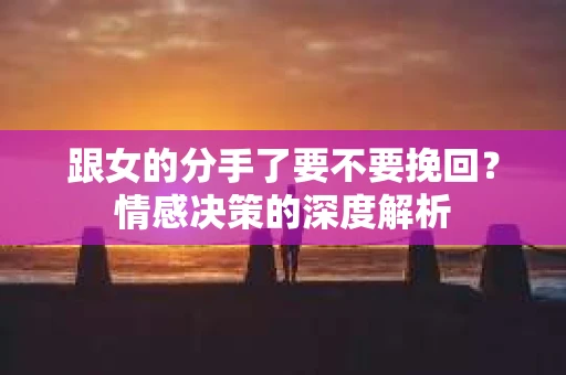 跟女的分手了要不要挽回？情感决策的深度解析