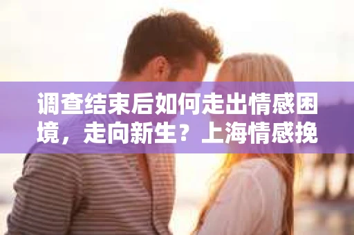 调查结束后如何走出情感困境，走向新生？上海情感挽回婚姻公司给出的专业建议
