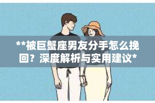**被巨蟹座男友分手怎么挽回？深度解析与实用建议**