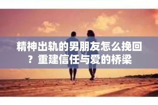 精神出轨的男朋友怎么挽回？重建信任与爱的桥梁