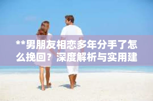 **男朋友相恋多年分手了怎么挽回？深度解析与实用建议**