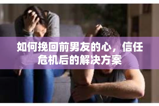 如何挽回前男友的心,信任危机后的解决方案 如何挽回前男友的心,信任危机后的解决方案