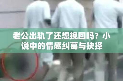 老公出轨了还想挽回吗？小说中的情感纠葛与抉择