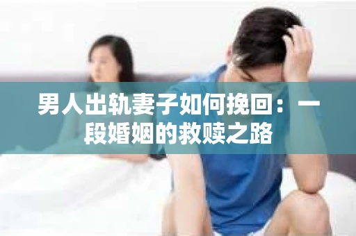 男人出轨妻子如何挽回：一段婚姻的救赎之路
