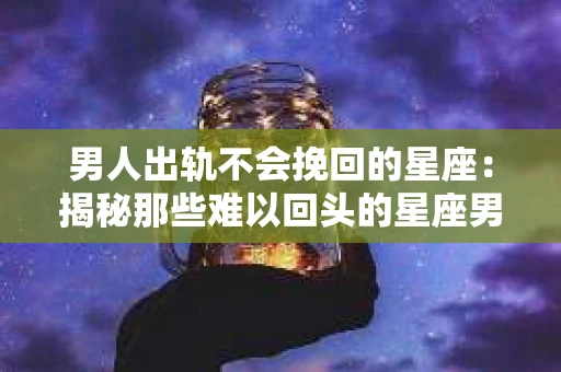 男人出轨不会挽回的星座：揭秘那些难以回头的星座男