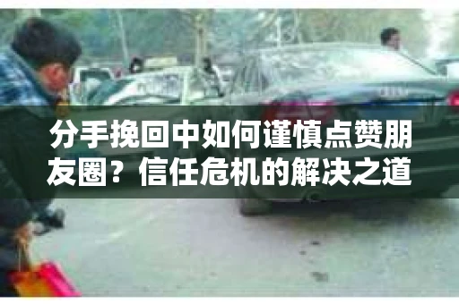 分手挽回中如何谨慎点赞朋友圈？信任危机的解决之道