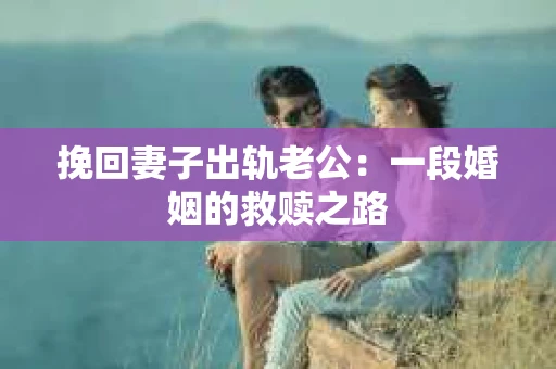 挽回妻子出轨老公：一段婚姻的救赎之路