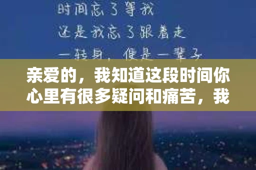 亲爱的，我知道这段时间你心里有很多疑问和痛苦，我也一样。我们在一起的时光，有欢笑也有泪水，那些美好的回忆，我永远都不会忘记。今天，我想通过这条短信，向你表达我的一些想法。