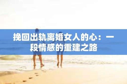 挽回出轨离婚女人的心：一段情感的重建之路