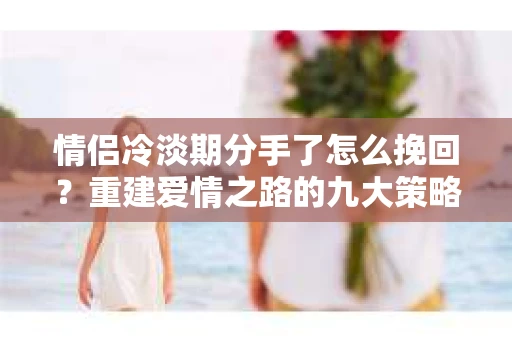 情侣冷淡期分手了怎么挽回？重建爱情之路的九大策略