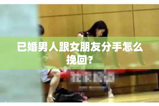 已婚男人跟女朋友分手怎么挽回？
