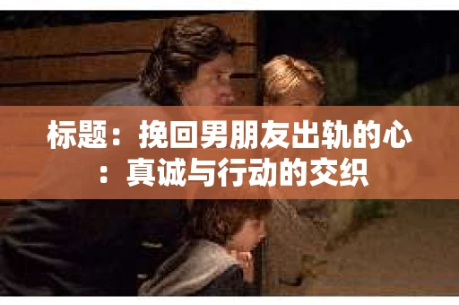 标题：挽回男朋友出轨的心：真诚与行动的交织