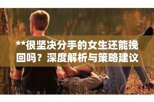 **很坚决分手的女生还能挽回吗？深度解析与策略建议**