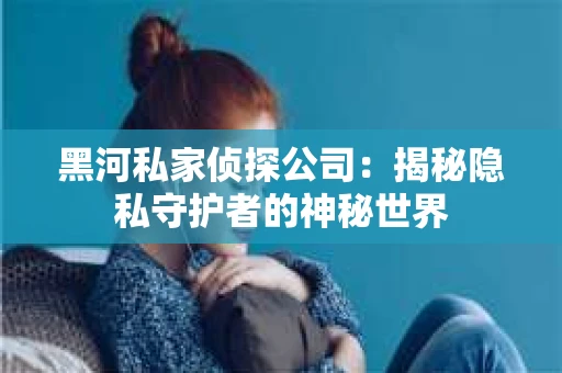 黑河私家侦探公司：揭秘隐私守护者的神秘世界