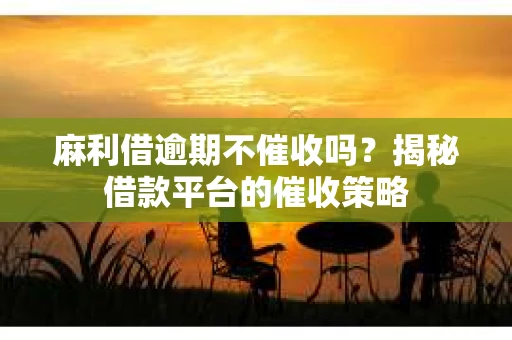 麻利借逾期不催收吗？揭秘借款平台的催收策略