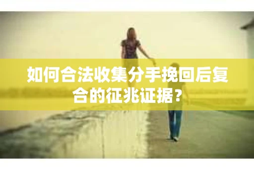 如何合法收集分手挽回后复合的征兆证据？