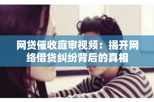 网贷催收庭审视频：揭开网络借贷纠纷背后的真相