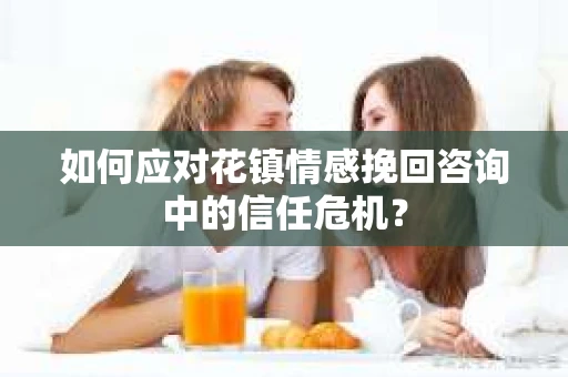 如何应对花镇情感挽回咨询中的信任危机? 如何应对花镇情感挽回咨询中的信任危机?