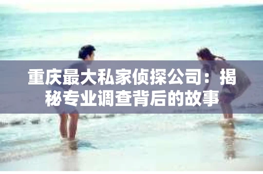 重庆最大私家侦探公司：揭秘专业调查背后的故事