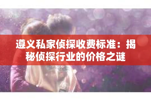 遵义私家侦探收费标准：揭秘侦探行业的价格之谜