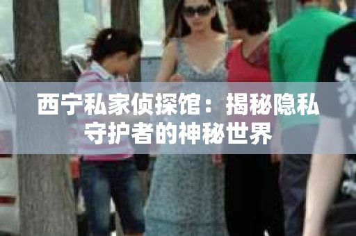 西宁私家侦探馆：揭秘隐私守护者的神秘世界