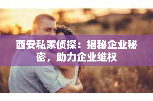 西安私家侦探：揭秘企业秘密，助力企业维权