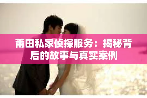 莆田私家侦探服务：揭秘背后的故事与真实案例