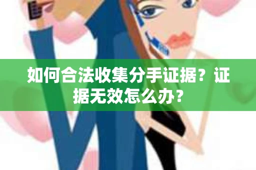 如何合法收集分手证据？证据无效怎么办？