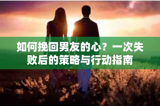 如何挽回男友的心？一次失败后的策略与行动指南