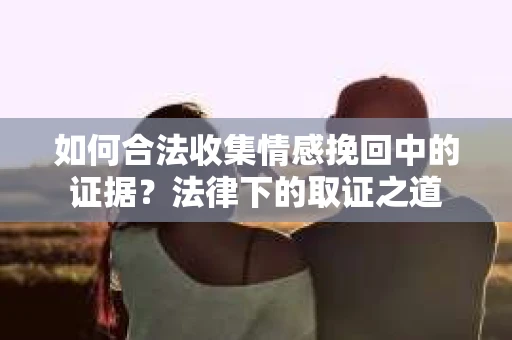 如何合法收集情感挽回中的证据?法律下的取证之道 如何合法收集情感挽回中的证据?法律下的取证之道
