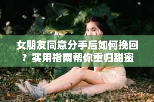 女朋友同意分手后如何挽回?实用指南帮你重归甜蜜 女朋友同意分手后如何挽回?实用指南帮你重归甜蜜