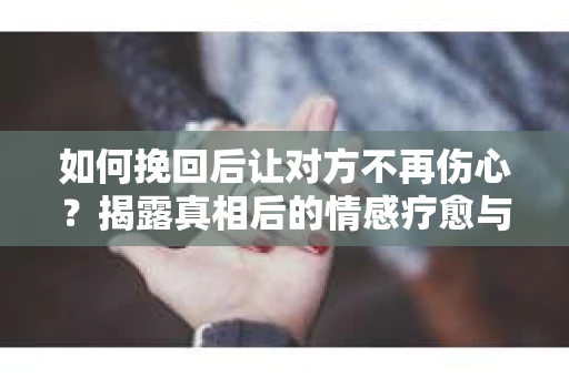 如何挽回后让对方不再伤心？揭露真相后的情感疗愈与前行计划