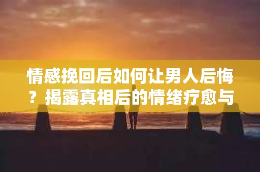 情感挽回后如何让男人后悔?揭露真相后的情绪疗愈与人生决策 情感挽回后如何让男人后悔?揭露真相后的情绪疗愈与人生决策