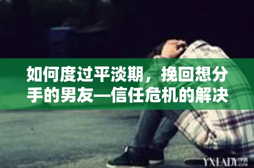 如何度过平淡期，挽回想分手的男友—信任危机的解决之道
