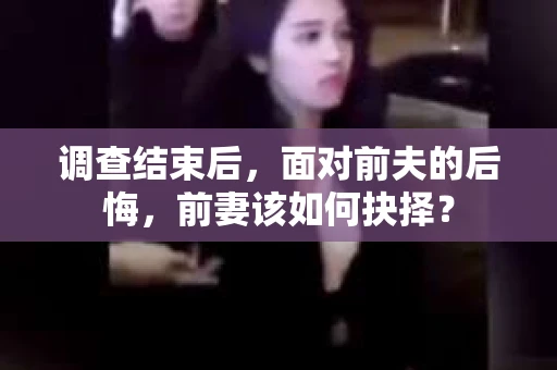 调查结束后,面对前夫的后悔,前妻该如何抉择? 调查结束后,面对前夫的后悔,前妻该如何抉择?