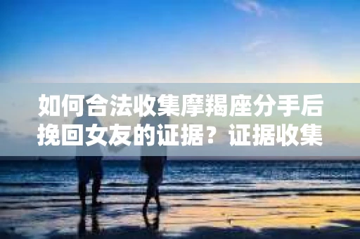 如何合法收集摩羯座分手后挽回女友的证据?证据收集策略与法律风险防范 如何合法收集摩羯座分手后挽回女友的证据?证据收集策略与法律风险防范
