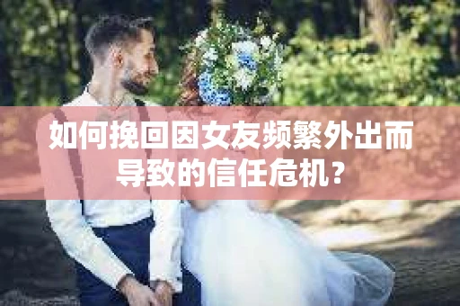 如何挽回因女友频繁外出而导致的信任危机? 如何挽回因女友频繁外出而导致的信任危机?
