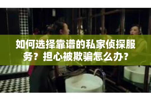 如何选择靠谱的私家侦探服务？担心被欺骗怎么办？