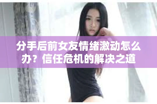 分手后前女友情绪激动怎么办？信任危机的解决之道