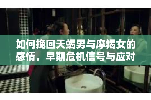 如何挽回天蝎男与摩羯女的感情，早期危机信号与应对策略