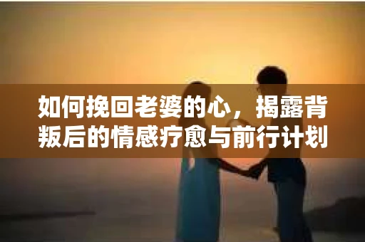 如何挽回老婆的心，揭露背叛后的情感疗愈与前行计划