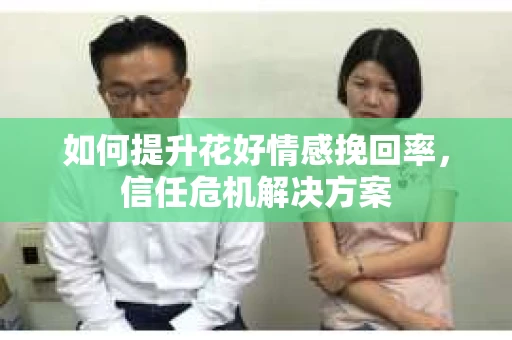 如何提升花好情感挽回率,信任危机解决方案 如何提升花好情感挽回率,信任危机解决方案
