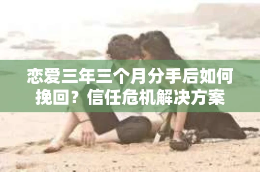 恋爱三年三个月分手后如何挽回？信任危机解决方案
