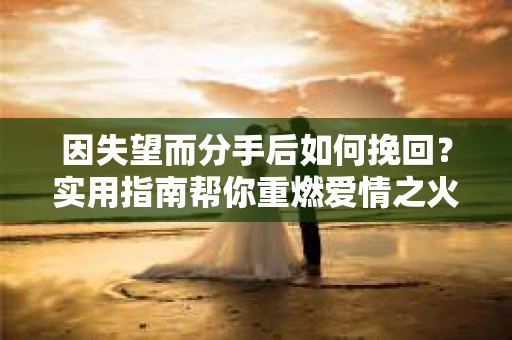 因失望而分手后如何挽回?实用指南帮你重燃爱情之火 因失望而分手后如何挽回?实用指南帮你重燃爱情之火